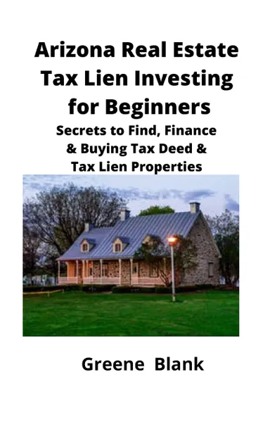 Обложка книги Arizona Real Estate Tax Lien Investing for Beginners. Secrets to Find, Finance & Buying Tax Deed & Tax Lien Properties, Greene Blank