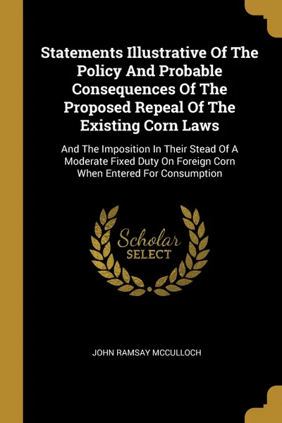 Обложка книги Statements Illustrative Of The Policy And Probable Consequences Of The Proposed Repeal Of The Existing Corn Laws. And The Imposition In Their Stead Of A Moderate Fixed Duty On Foreign Corn When Entered For Consumption, John Ramsay McCulloch