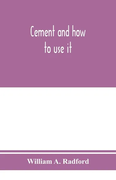 Обложка книги Cement and how to use it. a working manual of up-to-date practice in the manufacture and testing of cement; the proportioning, mixing, and depositing of concrete, and Its Application to all forms of concrete Construction, Plain and Reinforced; wit..., William A. Radford