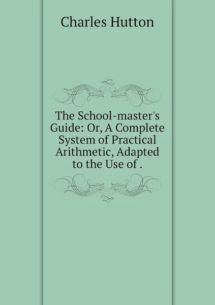 Обложка книги The School-master's Guide: Or, A Complete System of Practical Arithmetic, Adapted to the Use of ., Charles Hutton