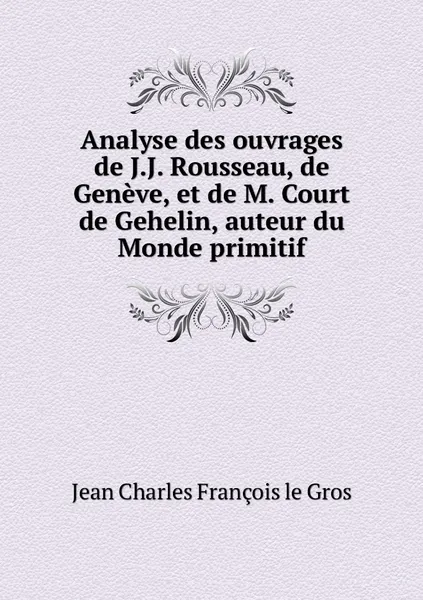 Обложка книги Analyse des ouvrages de J.J. Rousseau, de Geneve, et de M. Court de Gehelin, auteur du Monde primitif, Jean Charles François le Gros