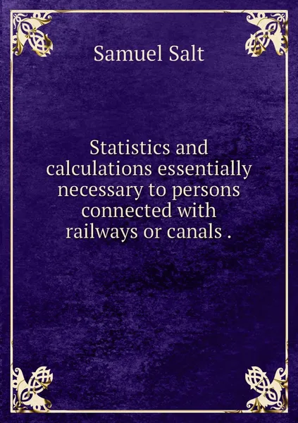 Обложка книги Statistics and calculations essentially necessary to persons connected with railways or canals ., Samuel Salt