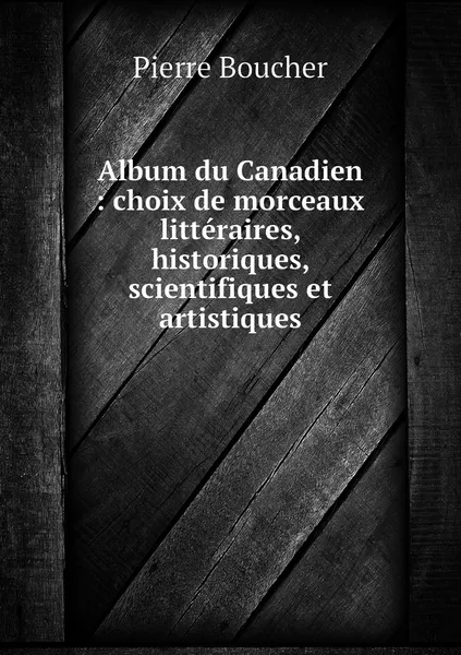 Обложка книги Album du Canadien : choix de morceaux litteraires, historiques, scientifiques et artistiques, Pierre Boucher