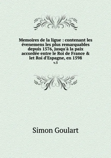 Обложка книги Memoires de la ligue : contenant les evenemens les plus remarquables depuis 1576, jusqu'a la paix accordee entre le Roi de France & let Roi d'Espagne, en 1598. v.5, Simon Goulart