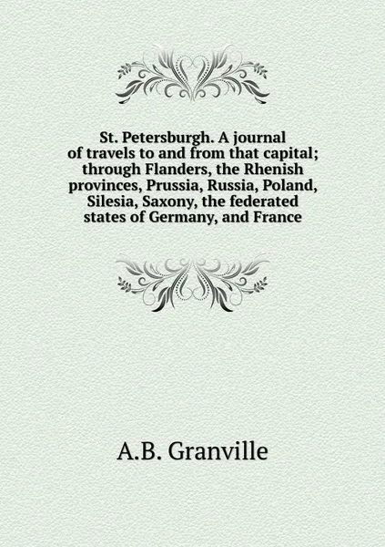 Обложка книги St. Petersburgh. A journal of travels to and from that capital; through Flanders, the Rhenish provinces, Prussia, Russia, Poland, Silesia, Saxony, the federated states of Germany, and France, A.B. Granville