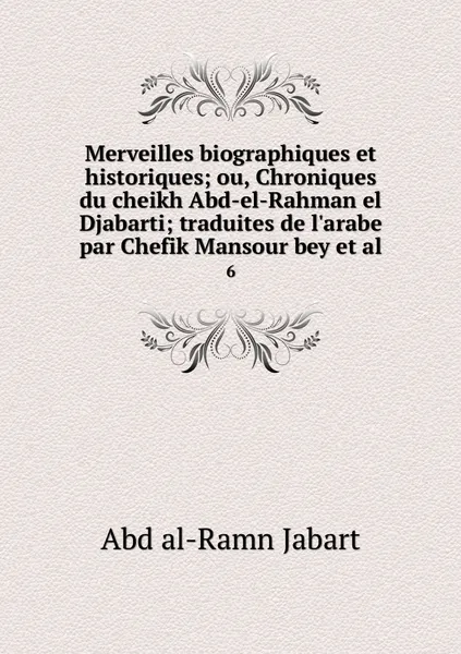 Обложка книги Merveilles biographiques et historiques; ou, Chroniques du cheikh Abd-el-Rahman el Djabarti; traduites de l'arabe par Chefik Mansour bey et al. 6, Abd al-Ramn Jabart