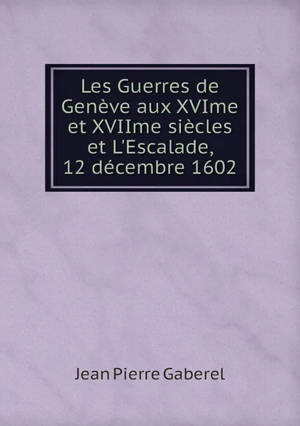 Обложка книги Les Guerres de Geneve aux XVIme et XVIIme siecles et L'Escalade, 12 decembre 1602, Jean Pierre Gaberel