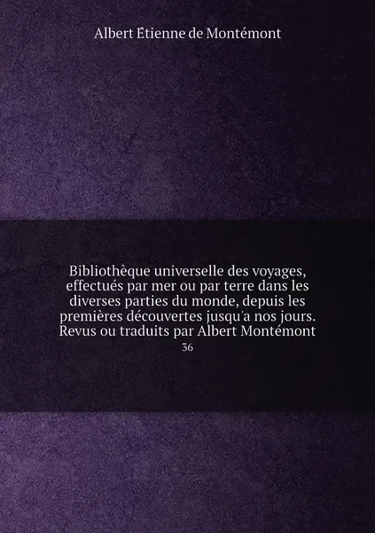 Обложка книги Bibliotheque universelle des voyages, effectues par mer ou par terre dans les diverses parties du monde, depuis les premieres decouvertes jusqu'a nos jours. Revus ou traduits par Albert Montemont. 36, Albert Étienne de Montémont