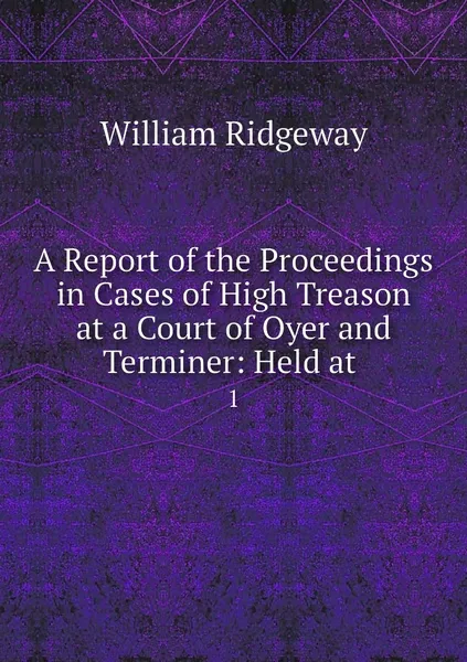 Обложка книги A Report of the Proceedings in Cases of High Treason at a Court of Oyer and Terminer: Held at . 1, William Ridgeway