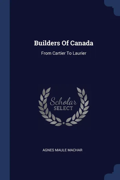 Обложка книги Builders Of Canada. From Cartier To Laurier, Agnes Maule Machar