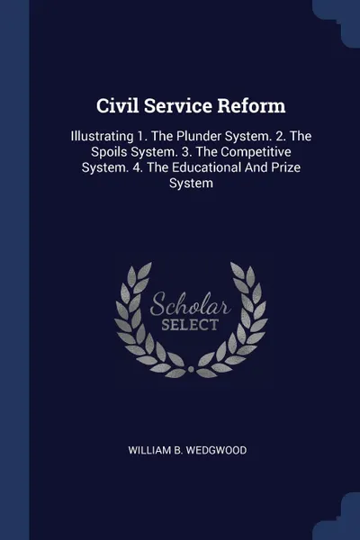 Обложка книги Civil Service Reform. Illustrating 1. The Plunder System. 2. The Spoils System. 3. The Competitive System. 4. The Educational And Prize System, William B. Wedgwood