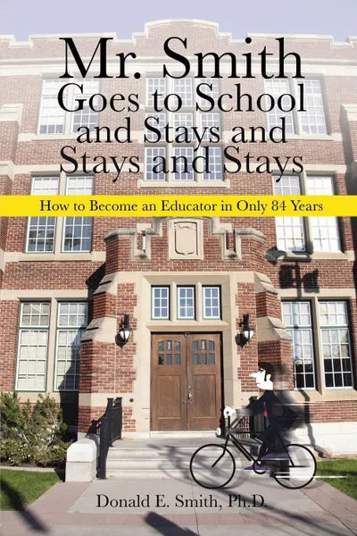 Обложка книги Mr. Smith Goes to School and Stays and Stays and Stays. How to Become an Educator in Only 84 Years, Ph.D. Donald E. Smith