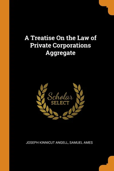 Обложка книги A Treatise On the Law of Private Corporations Aggregate, Joseph Kinnicut Angell, Samuel Ames