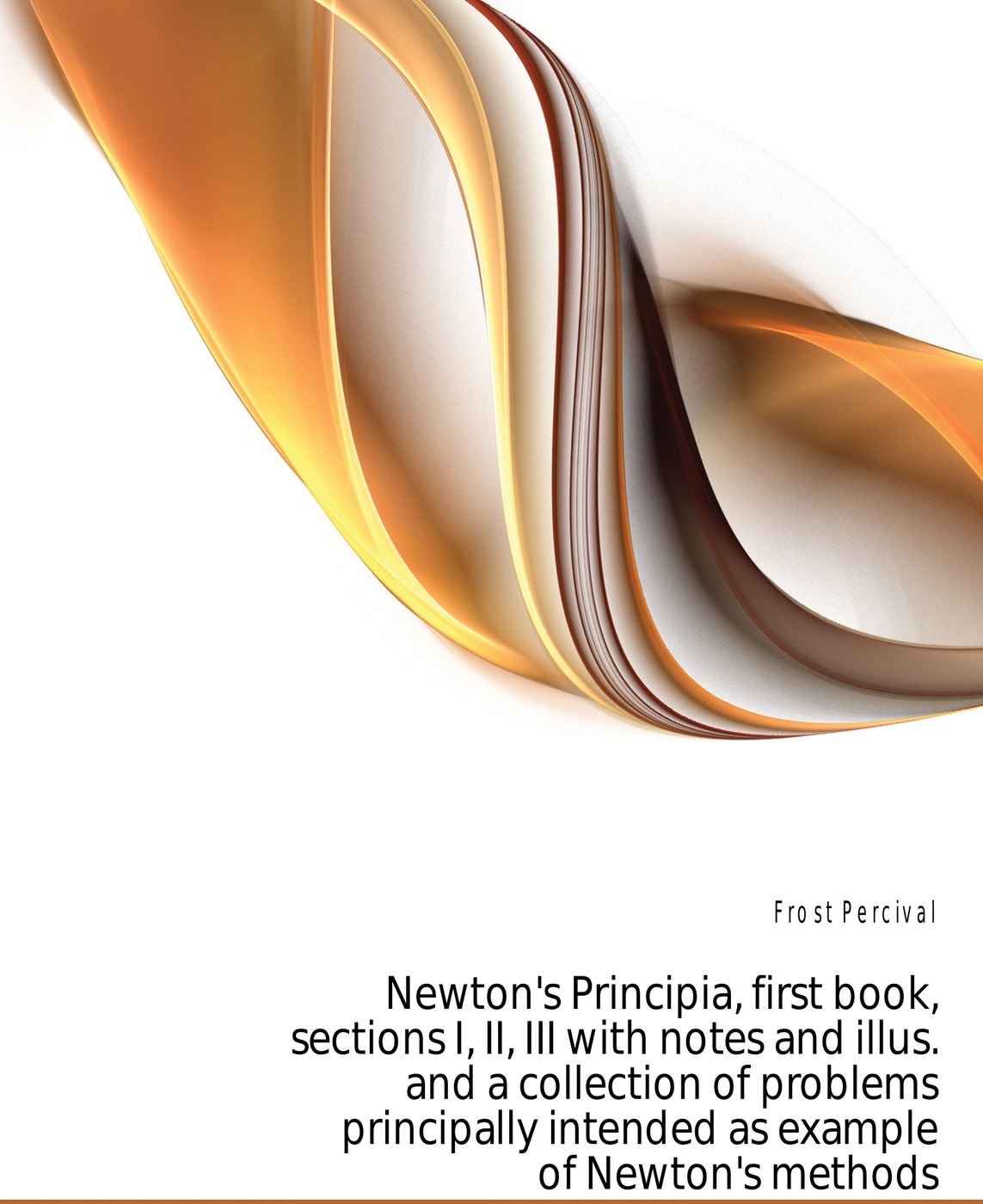 Newton`s Principia, first book, sections I, II, III with notes and illus. and a collection of problems principally intended as example of Newton`s methods