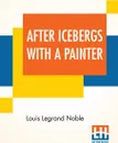 After Icebergs With A Painter. A Summer Voyage To Labrador And Around Newfoundland. - Louis Legrand Noble