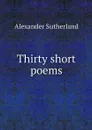 Thirty short poems - Alexander Sutherland
