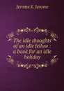 The idle thoughts of an idle fellow : a book for an idle holiday - Jerome Jerome K
