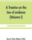 A treatise on the law of evidence; being a consideration of the nature and general principles of evidence, the instruments of evidence and the rules governing the production, delivery and use of evidence, Together with incidental matters of practi... - Byron K. Elliott, William F. Elliott