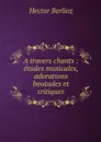 A travers chants : etudes musicales, adorations boutades et critiques - Hector Berlioz