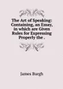 The Art of Speaking: Containing, an Essay, in which are Given Rules for Expressing Properly the . - James Burgh