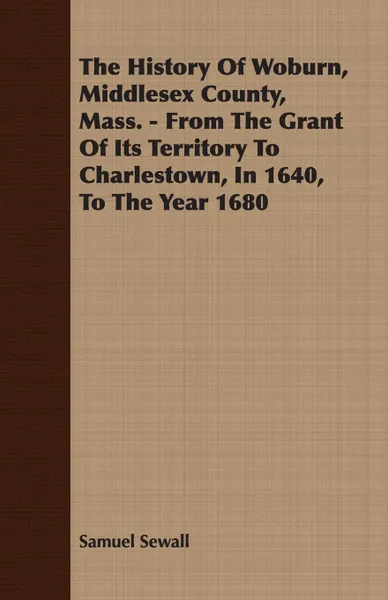 Обложка книги The History Of Woburn, Middlesex County, Mass. - From The Grant Of Its Territory To Charlestown, In 1640, To The Year 1680, Samuel Sewall