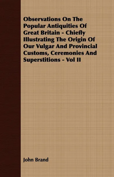 Обложка книги Observations On The Popular Antiquities Of Great Britain - Chiefly Illustrating The Origin Of Our Vulgar And Provincial Customs, Ceremonies And Superstitions - Vol II, John Brand