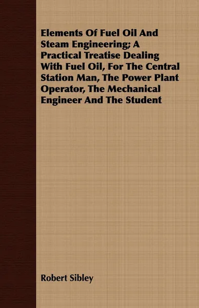 Обложка книги Elements Of Fuel Oil And Steam Engineering; A Practical Treatise Dealing With Fuel Oil, For The Central Station Man, The Power Plant Operator, The Mechanical Engineer And The Student, Robert Sibley