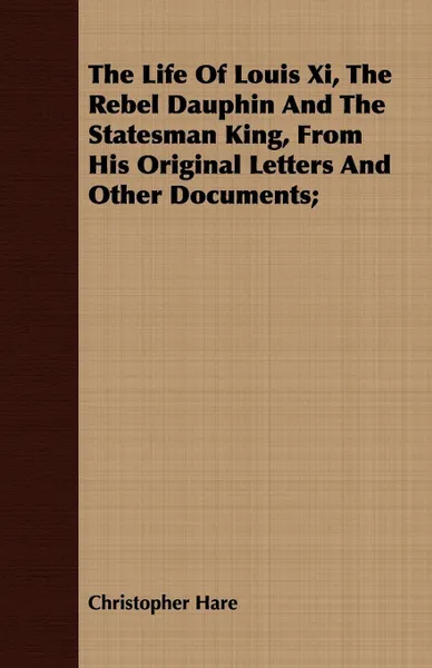 Обложка книги The Life Of Louis Xi, The Rebel Dauphin And The Statesman King, From His Original Letters And Other Documents;, Christopher Hare