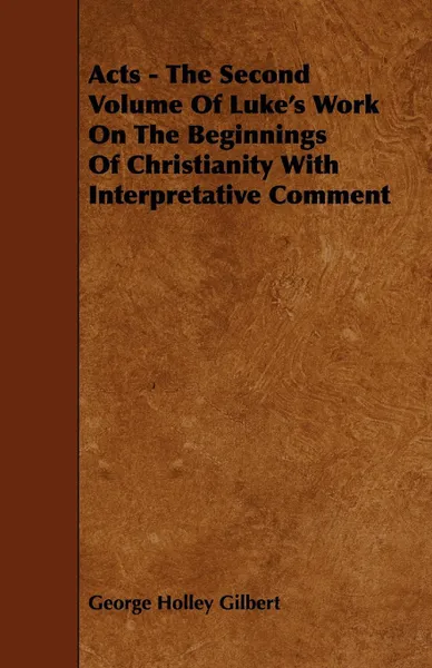 Обложка книги Acts - The Second Volume Of Luke's Work On The Beginnings Of Christianity With Interpretative Comment, George Holley Gilbert