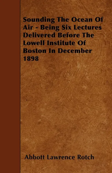 Обложка книги Sounding The Ocean Of Air - Being Six Lectures Delivered Before The Lowell Institute Of Boston In December 1898, Abbott Lawrence Rotch