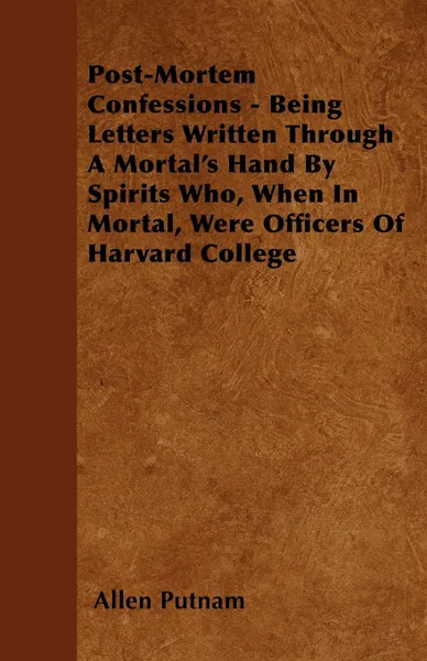 Обложка книги Post-Mortem Confessions - Being Letters Written Through A Mortal's Hand By Spirits Who, When In Mortal, Were Officers Of Harvard College, Allen Putnam