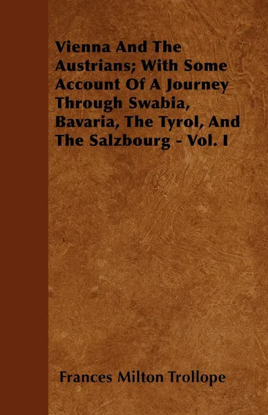 Обложка книги Vienna And The Austrians; With Some Account Of A Journey Through Swabia, Bavaria, The Tyrol, And The Salzbourg - Vol. I, Frances Milton Trollope