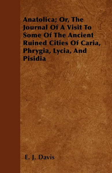 Обложка книги Anatolica; Or, The Journal Of A Visit To Some Of The Ancient Ruined Cities Of Caria, Phrygia, Lycia, And Pisidia, E. J. Davis