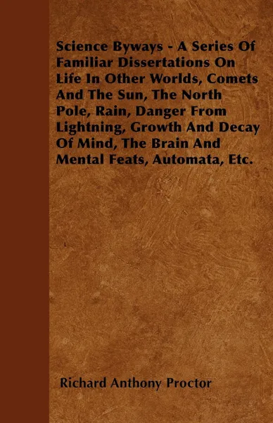 Обложка книги Science Byways - A Series Of Familiar Dissertations On Life In Other Worlds, Comets And The Sun, The North Pole, Rain, Danger From Lightning, Growth And Decay Of Mind, The Brain And Mental Feats, Automata, Etc., Richard Anthony Proctor