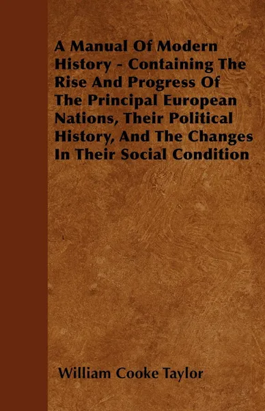 Обложка книги A Manual Of Modern History - Containing The Rise And Progress Of The Principal European Nations, Their Political History, And The Changes In Their Social Condition, William Cooke Taylor