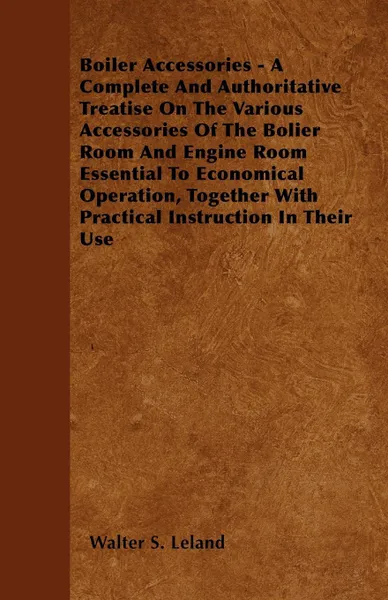 Обложка книги Boiler Accessories - A Complete And Authoritative Treatise On The Various Accessories Of The Bolier Room And Engine Room Essential To Economical Operation, Together With Practical Instruction In Their Use, Walter S. Leland