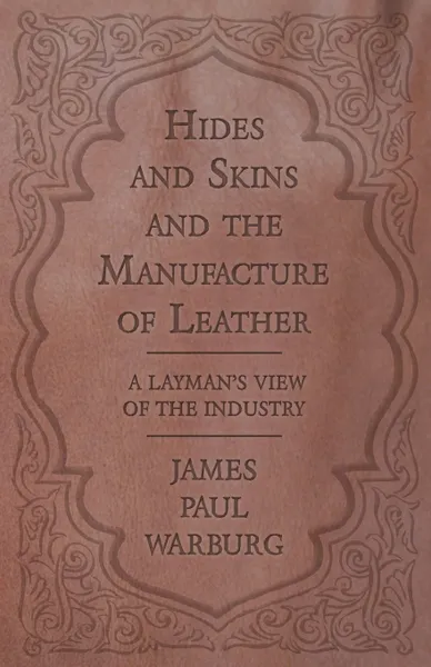 Обложка книги Hides and Skins and the Manufacture of Leather - A Layman's View of the Industry, James Paul Warburg