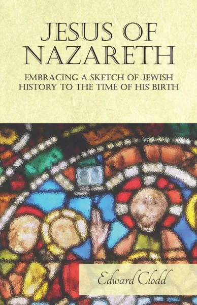 Обложка книги Jesus of Nazareth - Embracing a Sketch of Jewish History to the Time of His Birth, Edward Clodd