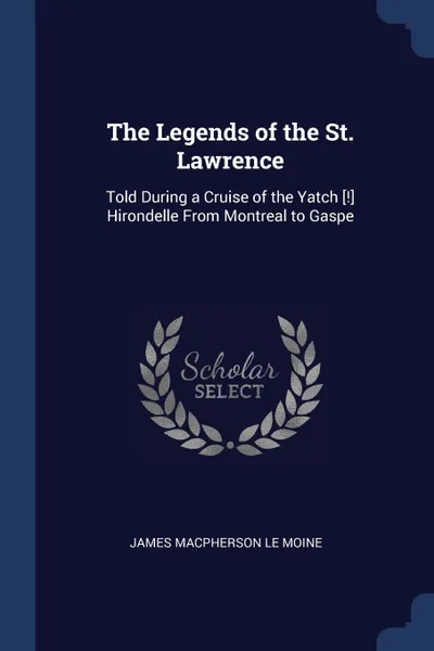 Обложка книги The Legends of the St. Lawrence. Told During a Cruise of the Yatch .!. Hirondelle From Montreal to Gaspe, James MacPherson Le Moine