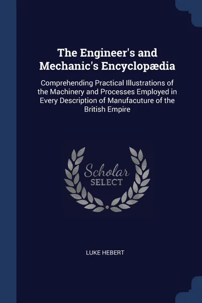 Обложка книги The Engineer's and Mechanic's Encyclopaedia. Comprehending Practical Illustrations of the Machinery and Processes Employed in Every Description of Manufacuture of the British Empire, Luke Hebert