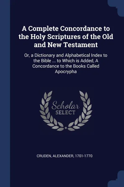 Обложка книги A Complete Concordance to the Holy Scriptures of the Old and New Testament. Or, a Dictionary and Alphabetical Index to the Bible ... to Which is Added, A Concordance to the Books Called Apocrypha, Alexander Cruden