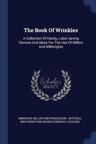 Обложка книги The Book Of Wrinkles. A Collection Of Handy, Labor-saving Devices And Ideas For The Use Of Millers And Millwrights, Chicago