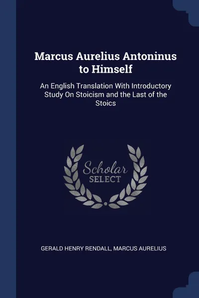 Обложка книги Marcus Aurelius Antoninus to Himself. An English Translation With Introductory Study On Stoicism and the Last of the Stoics, Gerald Henry Rendall, Marcus Aurelius