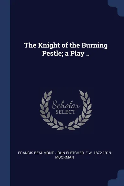 Обложка книги The Knight of the Burning Pestle; a Play .., Francis Beaumont, John Fletcher, F W. 1872-1919 Moorman