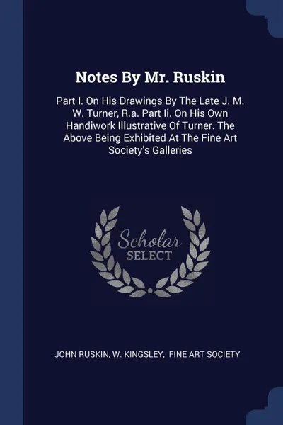 Обложка книги Notes By Mr. Ruskin. Part I. On His Drawings By The Late J. M. W. Turner, R.a. Part Ii. On His Own Handiwork Illustrative Of Turner. The Above Being Exhibited At The Fine Art Society's Galleries, John Ruskin, W. Kingsley