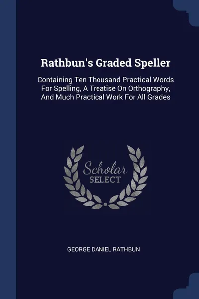 Обложка книги Rathbun's Graded Speller. Containing Ten Thousand Practical Words For Spelling, A Treatise On Orthography, And Much Practical Work For All Grades, George Daniel Rathbun