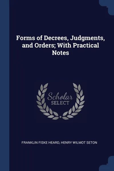 Обложка книги Forms of Decrees, Judgments, and Orders; With Practical Notes, Franklin Fiske Heard, Henry Wilmot Seton