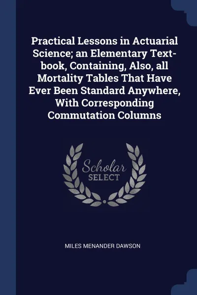 Обложка книги Practical Lessons in Actuarial Science; an Elementary Text-book, Containing, Also, all Mortality Tables That Have Ever Been Standard Anywhere, With Corresponding Commutation Columns, Miles Menander Dawson