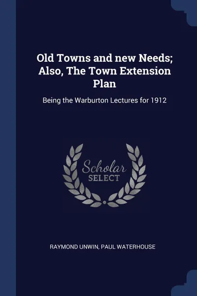 Обложка книги Old Towns and new Needs; Also, The Town Extension Plan. Being the Warburton Lectures for 1912, Raymond Unwin, Paul Waterhouse