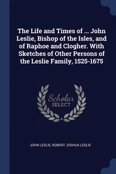 Обложка книги The Life and Times of ... John Leslie, Bishop of the Isles, and of Raphoe and Clogher. With Sketches of Other Persons of the Leslie Family, 1525-1675, John Leslie, Robert Joshua Leslie